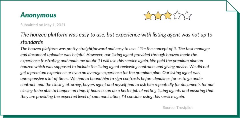 An Anonymous customer gave Houzeo 3 out of 5 stars:

The houzeo platform was easy to use, but experience with listing agent was not up to standards
The houzeo platform was pretty straightforward and easy to use. I like the concept of it. The task manager and document uploader was helpful. However, our listing agent provided through houzeo made the experience frustrating and made me doubt if I will use this service again. We paid the premium plan on houzeo which was supposed to include the listing agent reviewing contracts and giving advice. We did not get a premium experience or even an average experience for the premium plan. Our listing agent was unresponsive a lot of times. We had to hound him to sign contracts before deadlines for us to go under contract, and the closing attorney, buyers agent and myself had to ask him repeatedly for documents for our closing to be able to happen on time. If houzeo can do a better job of vetting listing agents and ensuring that they are providing the expected level of communication, I’d consider using this service again.
