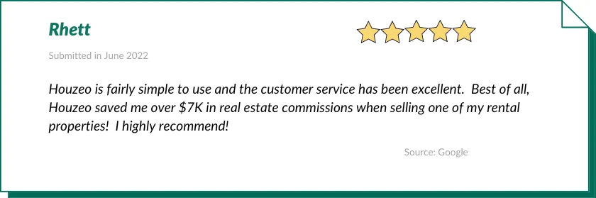 Rhett gave Houzeo a 5-star review:

Houzeo is fairly simple to use and the customer service has been excellent.  Best of all, Houzeo saved me over $7K in real estate commissions when selling one of my rental properties!  I highly recommend!