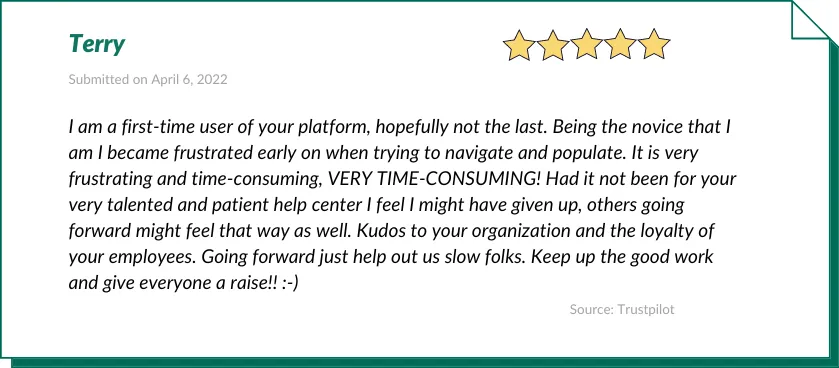 Terry gave Houzeo a 5-star review:

I am a first-time user of your platform, hopefully not the last. Being the novice that I am I became frustrated early on when trying to navigate and populate. It is very frustrating and time-consuming, VERY TIME-CONSUMING! Had it not been for your very talented and patient help center I feel I might have given up, others going forward might feel that way as well. Kudos to your organization and the loyalty of your employees. Going forward just help out us slow folks. Keep up the good work and give everyone a raise!! :-)