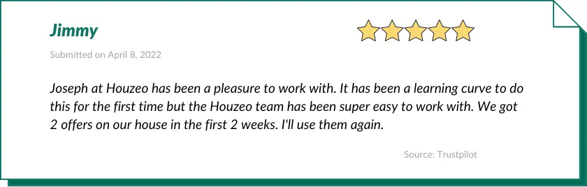Jimmy gave Houzeo a 5-star review:

Joseph at Houzeo has been a pleasure to work with. It has been a learning curve to do this for the first time but the Houzeo team has been super easy to work with. We got 2 offers on our house in the first 2 weeks. I'll use them again.