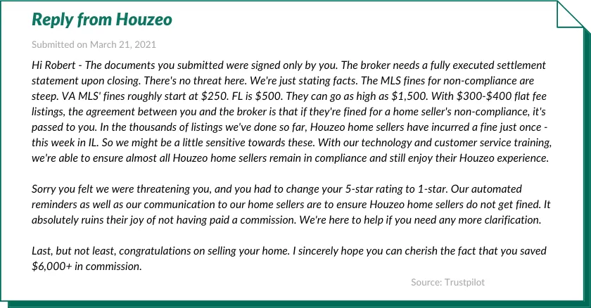 Reply from Houzeo:

Hi Robert - The documents you submitted were signed only by you. The broker needs a fully executed settlement statement upon closing. There's no threat here. We're just stating facts. The MLS fines for non-compliance are steep. VA MLS' fines roughly start at $250. FL is $500. They can go as high as $1,500. With $300-$400 flat fee listings, the agreement between you and the broker is that if they're fined for a home seller's non-compliance, it's passed to you. In the thousands of listings we've done so far, Houzeo home sellers have incurred a fine just once - this week in IL. So we might be a little sensitive towards these. With our technology and customer service training, we're able to ensure almost all Houzeo home sellers remain in compliance and still enjoy their Houzeo experience.

Sorry you felt we were threatening you, and you had to change your 5-star rating to 1-star. Our automated reminders as well as our communication to our home sellers are to ensure Houzeo home sellers do not get fined. It absolutely ruins their joy of not having paid a commission. We're here to help if you need any more clarification.

Last, but not least, congratulations on selling your home. I sincerely hope you can cherish the fact that you saved $6,000+ in commission.