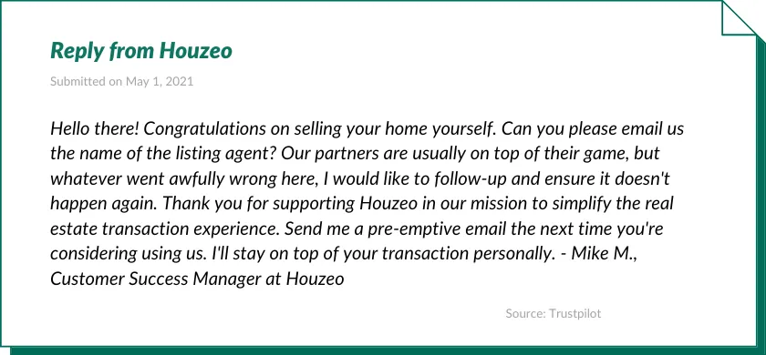 Reply from Houzeo:

Hello there! Congratulations on selling your home yourself. Can you please email us the name of the listing agent? Our partners are usually on top of their game, but whatever went awfully wrong here, I would like to follow-up and ensure it doesn't happen again. Thank you for supporting Houzeo in our mission to simplify the real estate transaction experience. Send me a pre-emptive email the next time you're considering using us. I'll stay on top of your transaction personally. - Mike M., Customer Success Manager at Houzeo