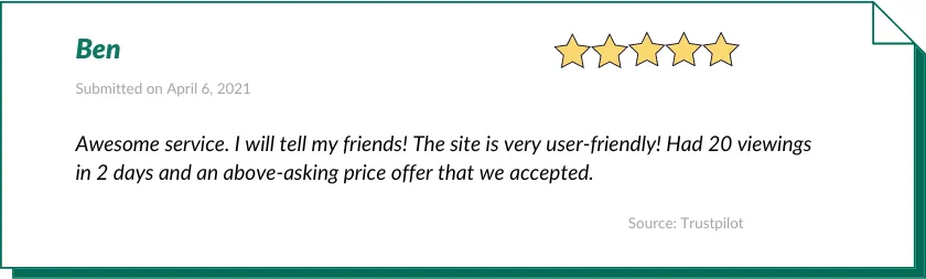 Ben gave Houzeo a 5-star review:

Awesome service. I will tell my friends! The site is very user-friendly! Had 20 viewings in 2 days and an above-asking price offer that we accepted.
