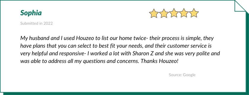 Sophia gave Houzeo a 5-star review:

My husband and I used Houzeo to list our home twice- their process is simple, they have plans that you can select to best fit your needs, and their customer service is very helpful and responsive- I worked a lot with Sharon Z and she was very polite and was able to address all my questions and concerns. Thanks Houzeo!