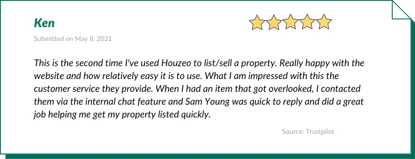 Ken gave Houzeo a 5-star review:

This is the second time I've used Houzeo to list/sell a property. Really happy with the website and how relatively easy it is to use. What I am impressed with this the customer service they provide. When I had an item that got overlooked, I contacted them via the internal chat feature and Sam Young was quick to reply and did a great job helping me get my property listed quickly.