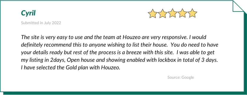 Cyril gave Houzeo a 5-star review:

The site is very easy to use and the team at Houzeo are very responsive. I would definitely recommend this to anyone wishing to list their house.  You do need to have your details ready but rest of the process is a breeze with this site.  I was able to get my listing in 2days, Open house and showing enabled with lockbox in total of 3 days.  I have selected the Gold plan with Houzeo.